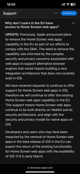 Why don’t users in the EU have access to Home Screen web apps?
UPDATE: Previously, Apple announced plans to remove the Home Screen web apps capability in the EU as part of our efforts to comply with the DMA. The need to remove the capability was informed by the complex security and privacy concerns associated with web apps to support alternative browser engines that would require building a new integration architecture that does not currently exist in iOS.
We have received requests to continue to offer support for Home Screen web apps in iOS, therefore we will continue to offer the existing Home Screen web apps capability in the EU. This support means Home Screen web apps continue to be built directly on WebKit and its security architecture, and align with the security and privacy model for native apps on iOS.
Developers and users who may have been impacted by the removal of Home Screen web apps in the beta release of iOS in the EU can expect the return of the existing functionality for Home Screen web apps with the availability of iOS 17.4 in early March.