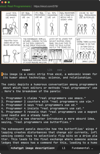 Emacs editor displaying two windows split vertically. The top window diplays the *eww* browser with a comic strip from [xkcd](https://xkcd.com/378), a webcomic known for its humor about technology, science, and relationships.

The comic depicts a humorous conversation among programmers about which text editors or methods "real programmers" use. Here's a breakdown of the panels:

1. Programmer 1 claims, "real programmers use emacs."
2. Programmer 2 counters with, "real programmers use vim."
3. Programmer 3 says, "real programmers use ed."
4. Programmer 4 insists, "real programmers use cat."
5. Programmer 5 reveals, "real programmers use a magnetized needle and a steady hand."
6. Finally, a new character introduces a more absurd idea, saying, "real programmers use butterflies."

The subsequent panels describe how the butterflies' wings flapping creates disturbances that change air currents, influencing cosmic rays to selectively flip bits on a drive platter. This leads to the final exchange where someone acknowledges that emacs has a command for this, leading to a humorous conclusion with the characters lamenting, "Dammit, emacs."

The bottom window describes the comic strip in a *chatgpt image description* Emacs buffer.