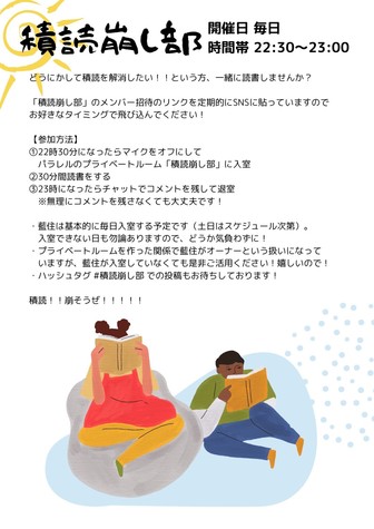 積読崩し部の告知ポスター。
本を読んでいる女の子と男の子と見られる人間が本を読んでいるイラストが下部にある。
ポスターには

どうにかして積読を解消したい！！という方、一緒に読書しませんか？
「積読崩し部」のメンバー招待のリンクを定期的にSNSに貼っていますのでお好きなタイミングで飛び込んでください！
【参加方法】
①22時30分になったらマイクをオフにしてパラレルのプライベートルーム「積読崩し部」に入室
②30分間読書をする
③23時になったらチャットでコメントを残して退室
※無理にコメントを残さなくても大丈夫です！
・藍住は基本的に毎日入室する予定です（土日はスケジュール次第）。
入室できない日も勿論ありますので、どうか気負わずに！
・プライベートルームを作った関係で藍住がオーナーという扱いになっていますが、藍住が入室していなくても是非ご活用ください！嬉しいので！
・ハッシュタグ ＃積読崩し部での投稿もお待ちしております！
積読！！崩そうぜ！！！！！

と書かれている