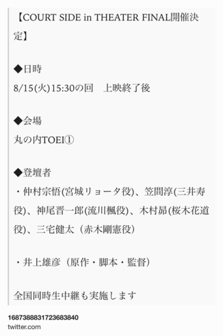 Text Shot: 【COURT SIDE in THEATER FINAL開催決定】

◆日時
8/15(火)15:30の回　上映終了後

◆会場
丸の内TOEI①

◆登壇者
・仲村宗悟(宮城リョータ役)、笠間淳(三井寿役)、神尾晋一郎(流川楓役)、木村昴(桜木花道役)、三宅健太（赤木剛憲役）

・井上雄彦（原作・脚本・監督）

全国同時生中継も実施します