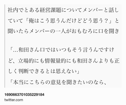 Text Shot: 社内でとある経営課題についてメンバーと話していて「俺はこう思うんだけどどう思う？」と聞いたらメンバーの一人がおもむろに口を開き

「…和田さん口ではいつもそう言うんですけど、立場的にも情報量的にも和田さんよりも正しく判断できるとは思えない」
「本当にこちらの意見を聞きたいのなら、