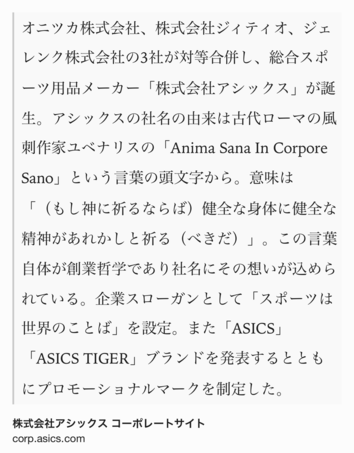 Text Shot: オニツカ株式会社、株式会社ジィティオ、ジェレンク株式会社の3社が対等合併し、総合スポーツ用品メーカー「株式会社アシックス」が誕生。アシックスの社名の由来は古代ローマの風刺作家ユベナリスの「Anima Sana In Corpore Sano」という言葉の頭文字から。意味は「（もし神に祈るならば）健全な身体に健全な精神があれかしと祈る（べきだ）」。この言葉自体が創業哲学であり社名にその想いが込められている。企業スローガンとして「スポーツは世界のことば」を設定。また「ASICS」「ASICS TIGER」ブランドを発表するとともにプロモーショナルマークを制定した。