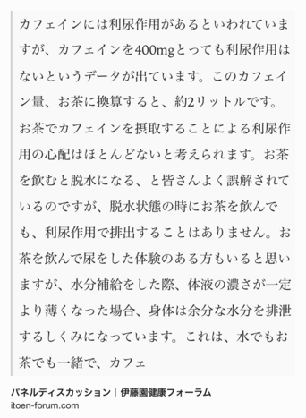 Text Shot: カフェインには利尿作用があるといわれていますが、カフェインを400mgとっても利尿作用はないというデータが出ています。このカフェイン量、お茶に換算すると、約2リットルです。お茶でカフェインを摂取することによる利尿作用の心配はほとんどないと考えられます。お茶を飲むと脱水になる、と皆さんよく誤解されているのですが、脱水状態の時にお茶を飲んでも、利尿作用で排出することはありません。お茶を飲んで尿をした体験のある方もいると思いますが、水分補給をした際、体液の濃さが一定より薄くなった場合、身体は余分な水分を排泄するしくみになっています。これは、水でもお茶でも一緒で、カフェ