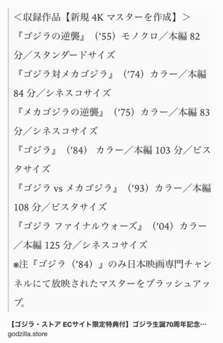Text Shot: ＜収録作品【新規 4K マスターを作成】＞
『ゴジラの逆襲』（’55）モノクロ／本編 82 分／スタンダードサイズ
『ゴジラ対メカゴジラ』（’74）カラー／本編 84 分／シネスコサイズ
『メカゴジラの逆襲』（’75）カラー／本編 83 分／シネスコサイズ
『ゴジラ』（’84） カラー／本編 103 分／ビスタサイズ
『ゴジラ vs メカゴジラ』（’93）カラー／本編 108 分／ビスタサイズ
『ゴジラ ファイナルウォーズ』（’04）カラー／本編 125 分／シネスコサイズ
※注『ゴジラ（’84）』のみ日本映画専門チャンネルにて放映されたマスターをブラッシュアップ。