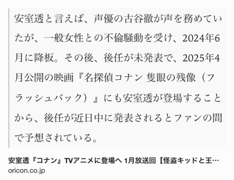 Text Shot: 安室透と言えば、声優の古谷徹が声を務めていたが、一般女性との不倫騒動を受け、2024年6月に降板。その後、後任が未発表で、2025年4月公開の映画『名探偵コナン 隻眼の残像（フラッシュバック）』にも安室透が登場することから、後任が近日中に発表されるとファンの間で予想されている。